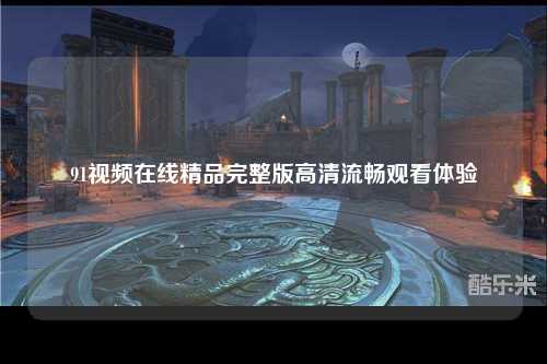 91视频在线精品完整版高清流畅观看体验
