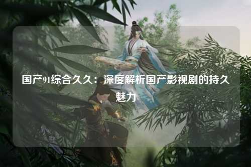 国产91综合久久：深度解析国产影视剧的持久魅力