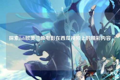 探索Juli欧美三级电影在西瓜视频上的精彩内容