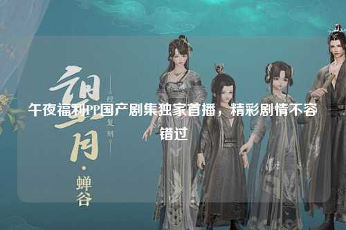 午夜福利PP国产剧集独家首播，精彩剧情不容错过