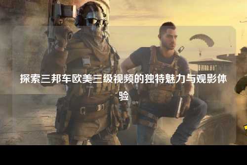 探索三邦车欧美三级视频的独特魅力与观影体验