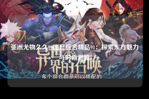 亚洲尤物久久99国产综合精品91：探索东方魅力与时尚潮流