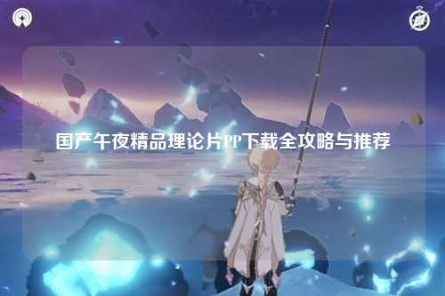 国产午夜精品理论片PP下载全攻略与推荐