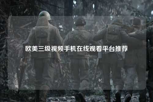 欧美三级视频手机在线观看平台推荐