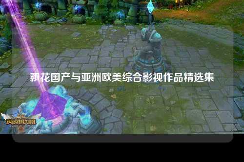 飘花国产与亚洲欧美综合影视作品精选集
