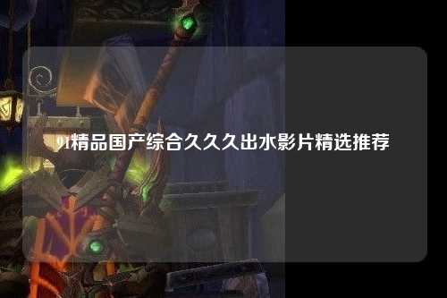 91精品国产综合久久久出水影片精选推荐