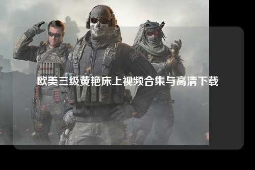 欧美三级黄艳床上视频合集与高清下载