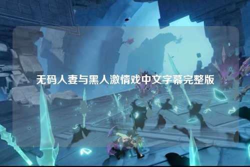 无码人妻与黑人激情戏中文字幕完整版