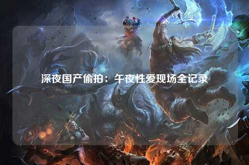 深夜国产偷拍：午夜性爱现场全记录