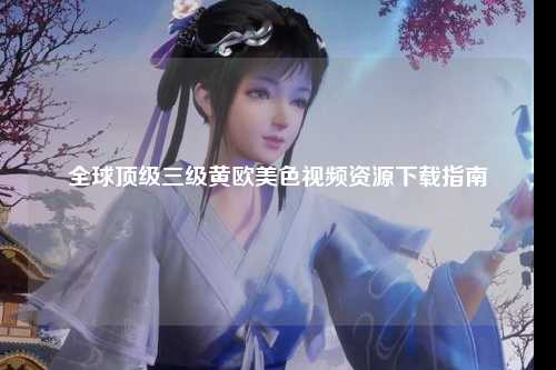 全球顶级三级黄欧美色视频资源下载指南