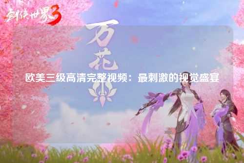 欧美三级高清完整视频：最刺激的视觉盛宴