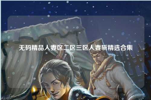 无码精品人妻区二区三区人妻斩精选合集