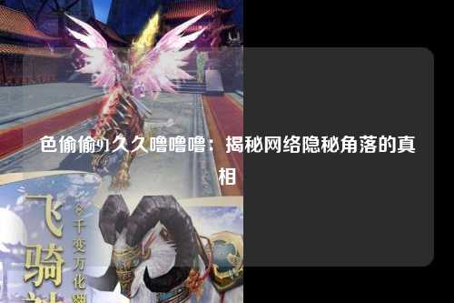 色偷偷91久久噜噜噜：揭秘网络隐秘角落的真相
