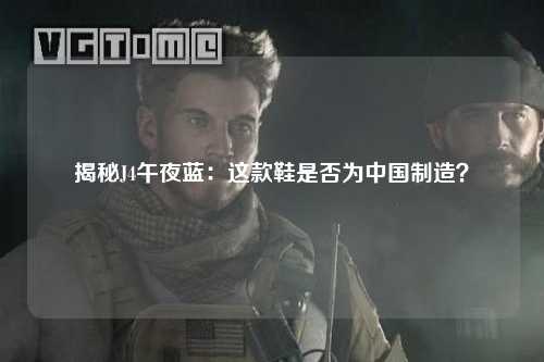 揭秘J4午夜蓝：这款鞋是否为中国制造？