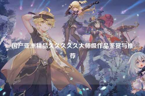 国产亚洲精品久久久久久大师级作品鉴赏与推荐