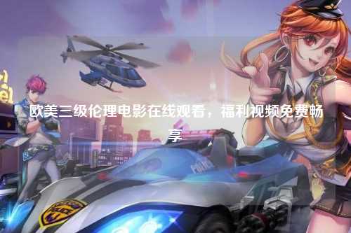 欧美三级伦理电影在线观看，福利视频免费畅享