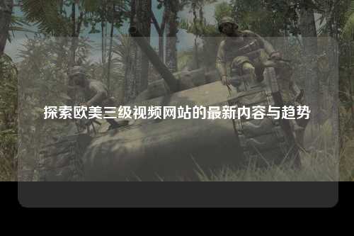 探索欧美三级视频网站的最新内容与趋势