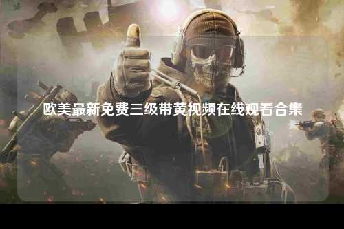 欧美最新免费三级带黄视频在线观看合集