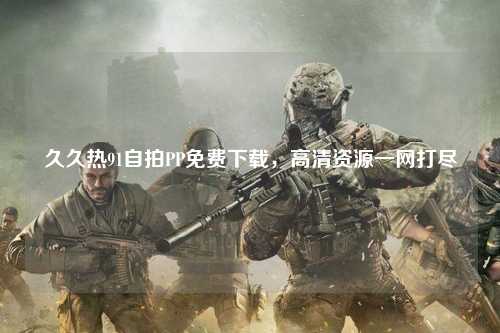 久久热91自拍PP免费下载，高清资源一网打尽
