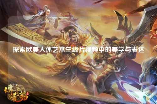 探索欧美人体艺术三级片视频中的美学与表达