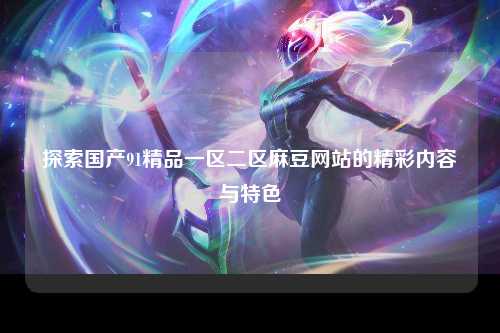 探索国产91精品一区二区麻豆网站的精彩内容与特色