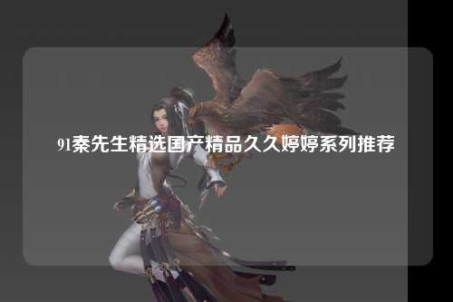 91秦先生精选国产精品久久婷婷系列推荐