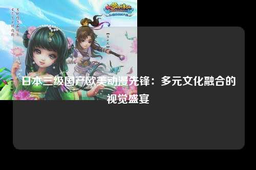 日本三级国产欧美动漫先锋：多元文化融合的视觉盛宴