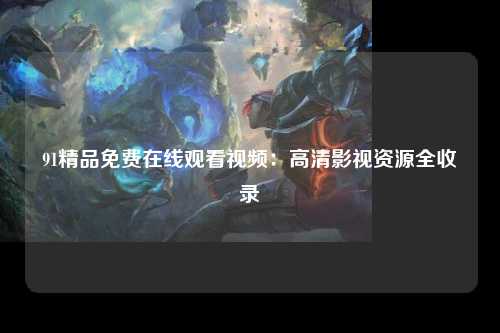 91精品免费在线观看视频：高清影视资源全收录