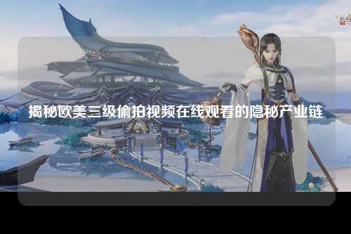 揭秘欧美三级偷拍视频在线观看的隐秘产业链