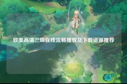 欧美高清三级在线流畅播放及下载资源推荐