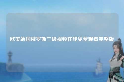 欧美韩国俄罗斯三级视频在线免费观看完整版