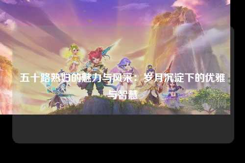 五十路熟妇的魅力与风采：岁月沉淀下的优雅与智慧