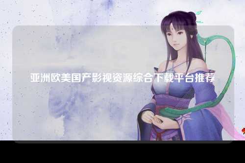 亚洲欧美国产影视资源综合下载平台推荐
