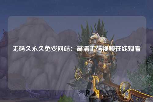 无码久永久免费网站：高清无码视频在线观看