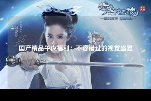 国产精品午夜福利：不容错过的视觉盛宴