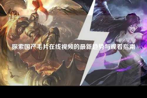 探索国产毛片在线视频的最新趋势与观看指南