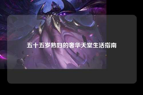 五十五岁熟妇的奢华天堂生活指南