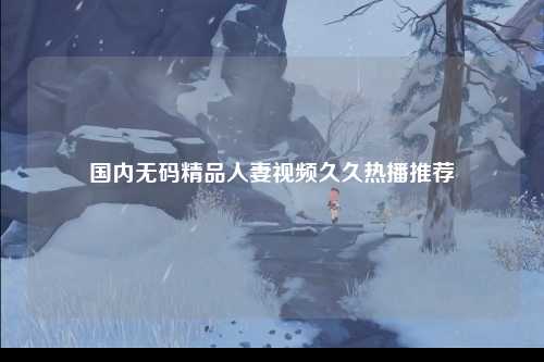 国内无码精品人妻视频久久热播推荐