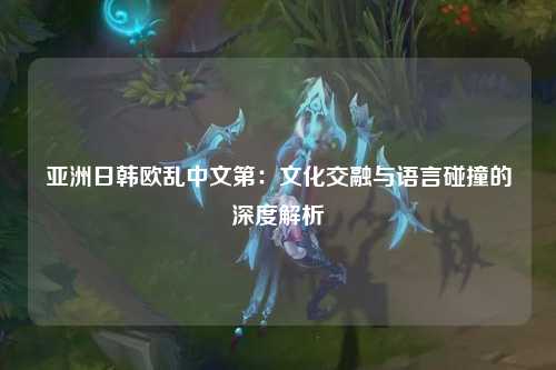 亚洲日韩欧乱中文第：文化交融与语言碰撞的深度解析