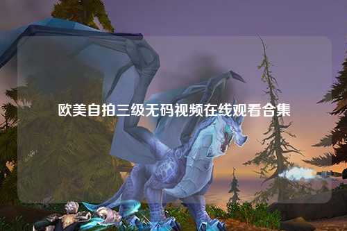 欧美自拍三级无码视频在线观看合集