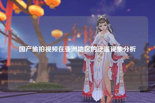 国产偷拍视频在亚洲地区的泛滥现象分析