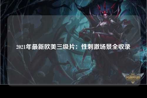 2021年最新欧美三级片：性刺激场景全收录