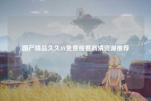 国产精品久久AV免费观看高清资源推荐