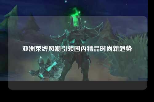 亚洲束缚风潮引领国内精品时尚新趋势