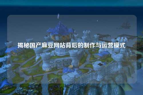 揭秘国产麻豆网站背后的制作与运营模式