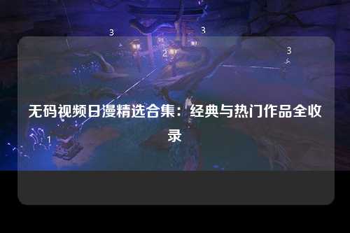 无码视频日漫精选合集：经典与热门作品全收录