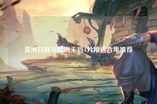 亚洲日韩与欧洲无码A片精选合集推荐
