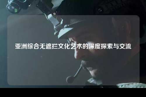亚洲综合无遮拦文化艺术的深度探索与交流