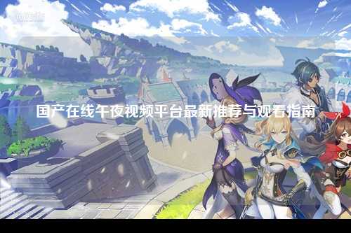 国产在线午夜视频平台最新推荐与观看指南