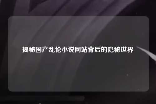 揭秘国产乱伦小说网站背后的隐秘世界